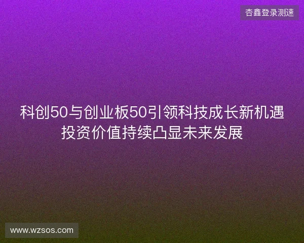 科创50与创业板50引领科技成长新机遇投资价值持续凸显未来发展