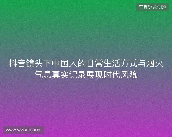 抖音镜头下中国人的日常生活方式与烟火气息真实记录展现时代风貌